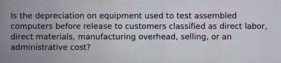 Is the depreciation on equipment used to test assembled computers before release to customers classified as direct labor, direct materials, manufacturing overhead, selling, or an administrative cost?