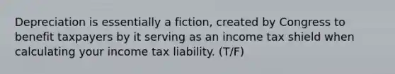 Depreciation is essentially a fiction, created by Congress to benefit taxpayers by it serving as an income tax shield when calculating your income tax liability. (T/F)