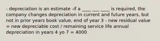 - depreciation is an estimate -if a ____ ___ ____ is required, the company changes depreciation in current and future years, but not in prior years book value, end of year 3 - new residual value = new depreciable cost / remaining service life annual depreciation in years 4 yo 7 = 4000