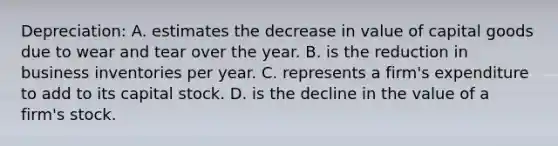 Depreciation: A. estimates the decrease in value of capital goods due to wear and tear over the year. B. is the reduction in business inventories per year. C. represents a firm's expenditure to add to its capital stock. D. is the decline in the value of a firm's stock.