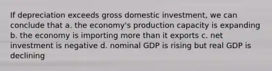 If depreciation exceeds gross domestic investment, we can conclude that a. the economy's production capacity is expanding b. the economy is importing more than it exports c. net investment is negative d. nominal GDP is rising but real GDP is declining