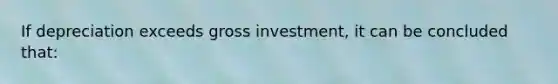 If depreciation exceeds gross investment, it can be concluded that: