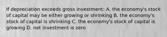 If depreciation exceeds gross investment: A. the economy's stock of capital may be either growing or shrinking B. the economy's stock of capital is shrinking C. the economy's stock of capital is growing D. net investment is zero