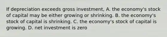 If depreciation exceeds gross investment, A. the economy's stock of capital may be either growing or shrinking. B. the economy's stock of capital is shrinking. C. the economy's stock of capital is growing. D. net investment is zero