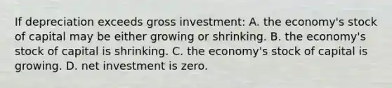 If depreciation exceeds gross investment: A. the economy's stock of capital may be either growing or shrinking. B. the economy's stock of capital is shrinking. C. the economy's stock of capital is growing. D. net investment is zero.