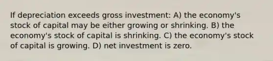 If depreciation exceeds gross investment: A) the economy's stock of capital may be either growing or shrinking. B) the economy's stock of capital is shrinking. C) the economy's stock of capital is growing. D) net investment is zero.