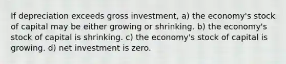 If depreciation exceeds gross investment, a) the economy's stock of capital may be either growing or shrinking. b) the economy's stock of capital is shrinking. c) the economy's stock of capital is growing. d) net investment is zero.