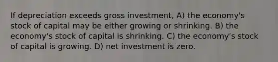 If depreciation exceeds gross investment, A) the economy's stock of capital may be either growing or shrinking. B) the economy's stock of capital is shrinking. C) the economy's stock of capital is growing. D) net investment is zero.