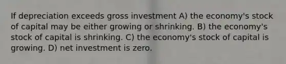 If depreciation exceeds gross investment A) the economy's stock of capital may be either growing or shrinking. B) the economy's stock of capital is shrinking. C) the economy's stock of capital is growing. D) net investment is zero.