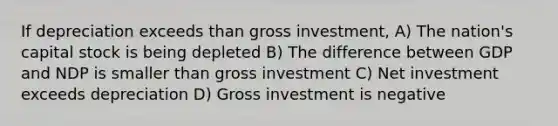 If depreciation exceeds than gross investment, A) The nation's capital stock is being depleted B) The difference between GDP and NDP is smaller than gross investment C) Net investment exceeds depreciation D) Gross investment is negative