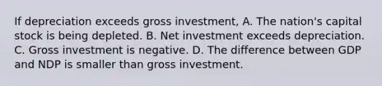 If depreciation exceeds gross investment, A. The nation's capital stock is being depleted. B. Net investment exceeds depreciation. C. Gross investment is negative. D. The difference between GDP and NDP is smaller than gross investment.