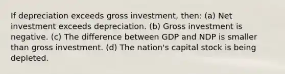 If depreciation exceeds gross investment, then: (a) Net investment exceeds depreciation. (b) Gross investment is negative. (c) The difference between GDP and NDP is smaller than gross investment. (d) The nation's capital stock is being depleted.