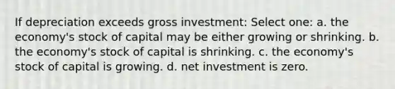 If depreciation exceeds gross investment: Select one: a. the economy's stock of capital may be either growing or shrinking. b. the economy's stock of capital is shrinking. c. the economy's stock of capital is growing. d. net investment is zero.