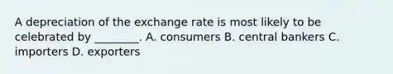 A depreciation of the exchange rate is most likely to be celebrated by​ ________. A. consumers B. central bankers C. importers D. exporters