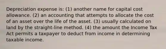 Depreciation expense is: (1) another name for capital cost allowance. (2) an accounting that attempts to allocate the cost of an asset over the life of the asset. (3) usually calculated on land by the straight-line method. (4) the amount the Income Tax Act permits a taxpayer to deduct from income in determining taxable income.