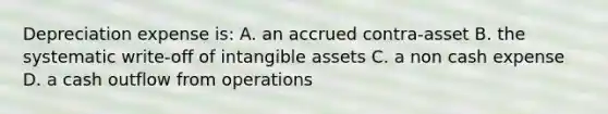 Depreciation expense is: A. an accrued contra-asset B. the systematic write-off of <a href='https://www.questionai.com/knowledge/kfaeAOzavC-intangible-assets' class='anchor-knowledge'>intangible assets</a> C. a non cash expense D. a cash outflow from operations