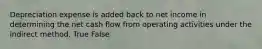 Depreciation expense is added back to net income in determining the net cash flow from operating activities under the indirect method. True False
