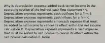 Why is depreciation expense added back to net income in the operating section of the indirect cash flow statement? A. Depreciation expense represents cash outflows for a firm B. Depreciation expense represents cash inflows for a firm C. Depreciation expense represents a noncash expense that must be added to net income to cancel its effect within the net income calculation D. Depreciation expense represents a cash expense that must be added to net income to cancel its effect within the net income calculation E. None