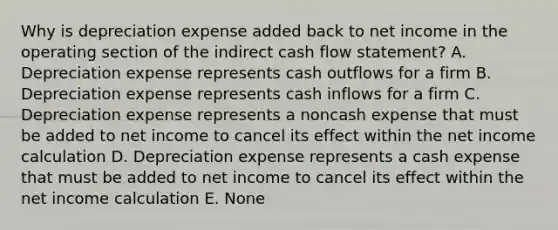 Why is depreciation expense added back to net income in the operating section of the indirect cash flow statement? A. Depreciation expense represents cash outflows for a firm B. Depreciation expense represents cash inflows for a firm C. Depreciation expense represents a noncash expense that must be added to net income to cancel its effect within the net income calculation D. Depreciation expense represents a cash expense that must be added to net income to cancel its effect within the net income calculation E. None