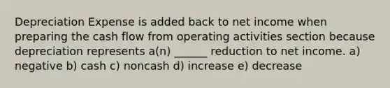 Depreciation Expense is added back to net income when preparing the cash flow from operating activities section because depreciation represents a(n) ______ reduction to net income. a) negative b) cash c) noncash d) increase e) decrease