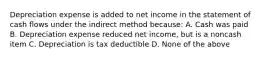 Depreciation expense is added to net income in the statement of cash ﬂows under the indirect method because: A. Cash was paid B. Depreciation expense reduced net income, but is a noncash item C. Depreciation is tax deductible D. None of the above