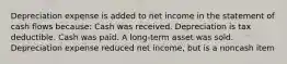 Depreciation expense is added to net income in the statement of cash flows because: Cash was received. Depreciation is tax deductible. Cash was paid. A long-term asset was sold. Depreciation expense reduced net income, but is a noncash item