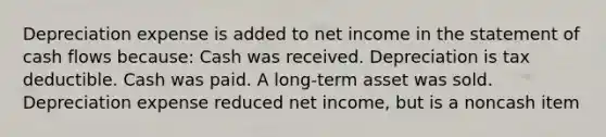 Depreciation expense is added to net income in the statement of cash flows because: Cash was received. Depreciation is tax deductible. Cash was paid. A long-term asset was sold. Depreciation expense reduced net income, but is a noncash item