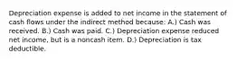 Depreciation expense is added to net income in the statement of cash flows under the indirect method because: A.) Cash was received. B.) Cash was paid. C.) Depreciation expense reduced net income, but is a noncash item. D.) Depreciation is tax deductible.