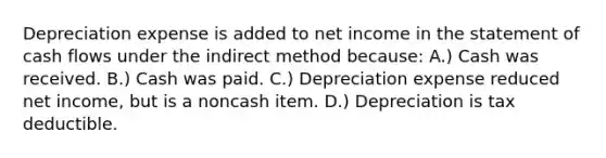 Depreciation expense is added to net income in the statement of cash flows under the indirect method because: A.) Cash was received. B.) Cash was paid. C.) Depreciation expense reduced net income, but is a noncash item. D.) Depreciation is tax deductible.