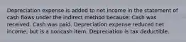 Depreciation expense is added to net income in the statement of cash flows under the indirect method because: Cash was received. Cash was paid. Depreciation expense reduced net income, but is a noncash item. Depreciation is tax deductible.