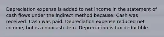 Depreciation expense is added to net income in the statement of cash flows under the indirect method because: Cash was received. Cash was paid. Depreciation expense reduced net income, but is a noncash item. Depreciation is tax deductible.