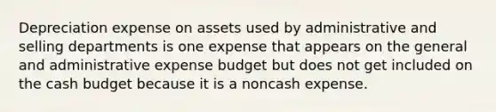 Depreciation expense on assets used by administrative and selling departments is one expense that appears on the general and administrative expense budget but does not get included on the cash budget because it is a noncash expense.