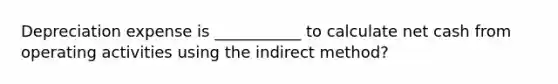 Depreciation expense is ___________ to calculate net cash from operating activities using the indirect method?