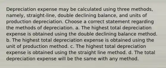 Depreciation expense may be calculated using three methods, namely, straight-line, double declining balance, and units of production depreciation. Choose a correct statement regarding the methods of depreciation. a. The highest total depreciation expense is obtained using the double declining balance method. b. The highest total depreciation expense is obtained using the unit of production method. c. The highest total depreciation expense is obtained using the straight line method. d. The total depreciation expense will be the same with any method.