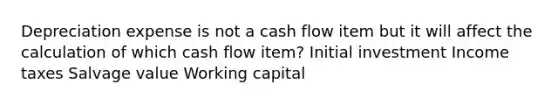 Depreciation expense is not a cash flow item but it will affect the calculation of which cash flow item? Initial investment Income taxes Salvage value Working capital