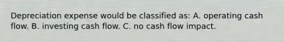 Depreciation expense would be classified as: A. operating cash flow. B. investing cash flow. C. no cash flow impact.