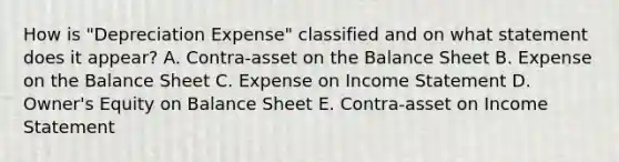 How is "Depreciation Expense" classified and on what statement does it appear? A. Contra-asset on the Balance Sheet B. Expense on the Balance Sheet C. Expense on Income Statement D. Owner's Equity on Balance Sheet E. Contra-asset on Income Statement