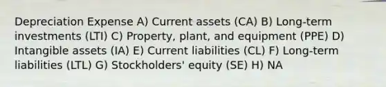 Depreciation Expense A) Current assets (CA) B) Long-term investments (LTI) C) Property, plant, and equipment (PPE) D) <a href='https://www.questionai.com/knowledge/kfaeAOzavC-intangible-assets' class='anchor-knowledge'>intangible assets</a> (IA) E) Current liabilities (CL) F) Long-term liabilities (LTL) G) Stockholders' equity (SE) H) NA