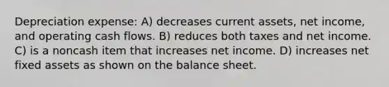 Depreciation expense: A) decreases current assets, net income, and operating cash flows. B) reduces both taxes and net income. C) is a noncash item that increases net income. D) increases net fixed assets as shown on the balance sheet.