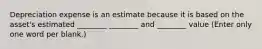 Depreciation expense is an estimate because it is based on the asset's estimated ________ ________ and ________ value (Enter only one word per blank.)