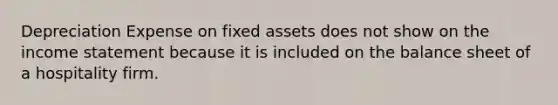 Depreciation Expense on fixed assets does not show on the <a href='https://www.questionai.com/knowledge/kCPMsnOwdm-income-statement' class='anchor-knowledge'>income statement</a> because it is included on the balance sheet of a hospitality firm.