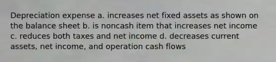 Depreciation expense a. increases net fixed assets as shown on the balance sheet b. is noncash item that increases net income c. reduces both taxes and net income d. decreases current assets, net income, and operation cash flows