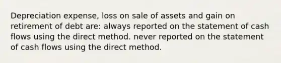 Depreciation expense, loss on sale of assets and gain on retirement of debt are: always reported on the statement of cash flows using the direct method. never reported on the statement of cash flows using the direct method.