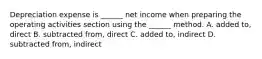 Depreciation expense is ______ net income when preparing the operating activities section using the ______ method. A. added to, direct B. subtracted from, direct C. added to, indirect D. subtracted from, indirect