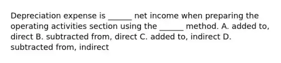 Depreciation expense is ______ net income when preparing the operating activities section using the ______ method. A. added to, direct B. subtracted from, direct C. added to, indirect D. subtracted from, indirect