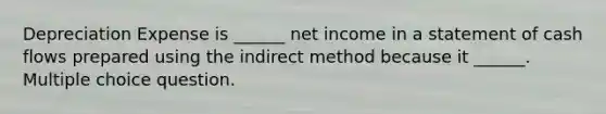 Depreciation Expense is ______ net income in a statement of cash flows prepared using the indirect method because it ______. Multiple choice question.