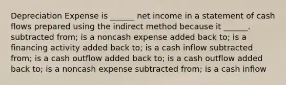 Depreciation Expense is ______ net income in a statement of cash flows prepared using the indirect method because it ______. subtracted from; is a noncash expense added back to; is a financing activity added back to; is a cash inflow subtracted from; is a cash outflow added back to; is a cash outflow added back to; is a noncash expense subtracted from; is a cash inflow