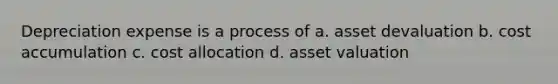 Depreciation expense is a process of a. asset devaluation b. cost accumulation c. cost allocation d. asset valuation