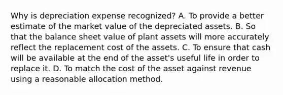 Why is depreciation expense recognized? A. To provide a better estimate of the market value of the depreciated assets. B. So that the balance sheet value of plant assets will more accurately reflect the replacement cost of the assets. C. To ensure that cash will be available at the end of the asset's useful life in order to replace it. D. To match the cost of the asset against revenue using a reasonable allocation method.