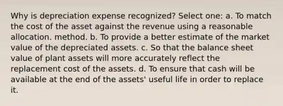 Why is depreciation expense recognized? Select one: a. To match the cost of the asset against the revenue using a reasonable allocation. method. b. To provide a better estimate of the market value of the depreciated assets. c. So that the balance sheet value of plant assets will more accurately reflect the replacement cost of the assets. d. To ensure that cash will be available at the end of the assets' useful life in order to replace it.